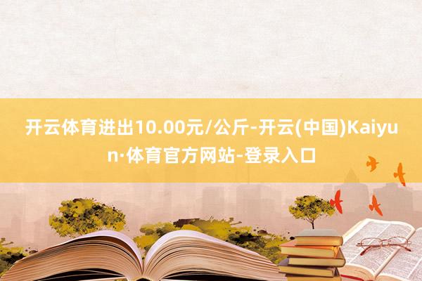 开云体育进出10.00元/公斤-开云(中国)Kaiyun·体育官方网站-登录入口