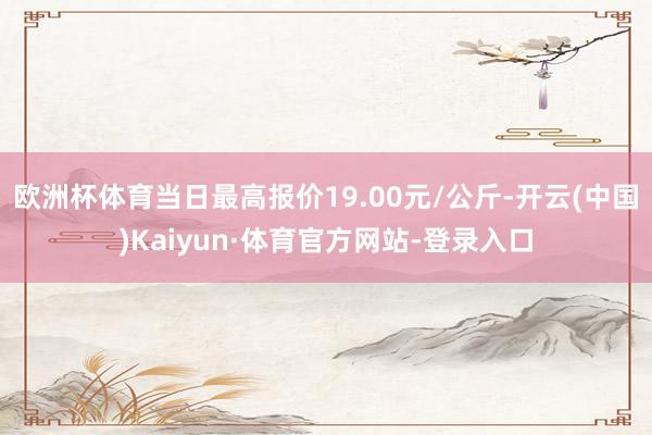 欧洲杯体育当日最高报价19.00元/公斤-开云(中国)Kaiyun·体育官方网站-登录入口