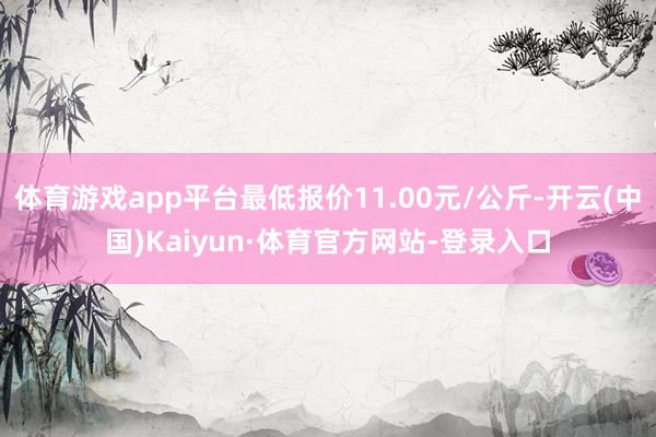 体育游戏app平台最低报价11.00元/公斤-开云(中国)Kaiyun·体育官方网站-登录入口