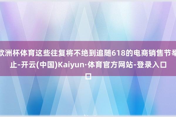 欧洲杯体育这些往复将不绝到追随618的电商销售节举止-开云(中国)Kaiyun·体育官方网站-登录入口