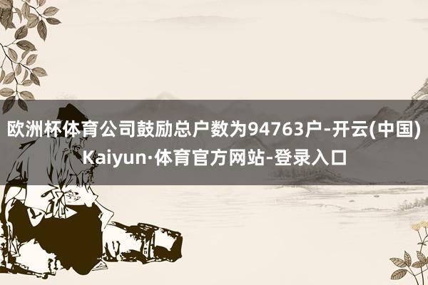 欧洲杯体育公司鼓励总户数为94763户-开云(中国)Kaiyun·体育官方网站-登录入口