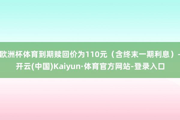 欧洲杯体育到期赎回价为110元（含终末一期利息）-开云(中国)Kaiyun·体育官方网站-登录入口