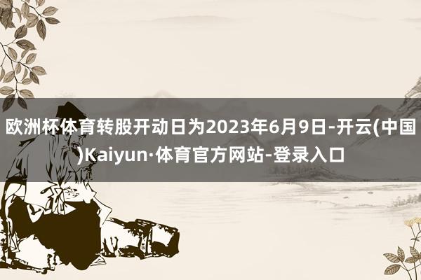 欧洲杯体育转股开动日为2023年6月9日-开云(中国)Kaiyun·体育官方网站-登录入口