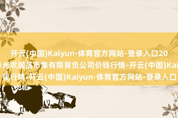 开云(中国)Kaiyun·体育官方网站-登录入口2024年5月31日甘肃酒泉春光农居品市集有限背负公司价钱行情-开云(中国)Kaiyun·体育官方网站-登录入口