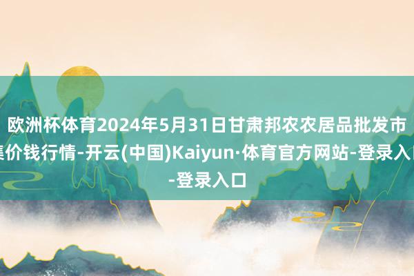 欧洲杯体育2024年5月31日甘肃邦农农居品批发市集价钱行情-开云(中国)Kaiyun·体育官方网站-登录入口