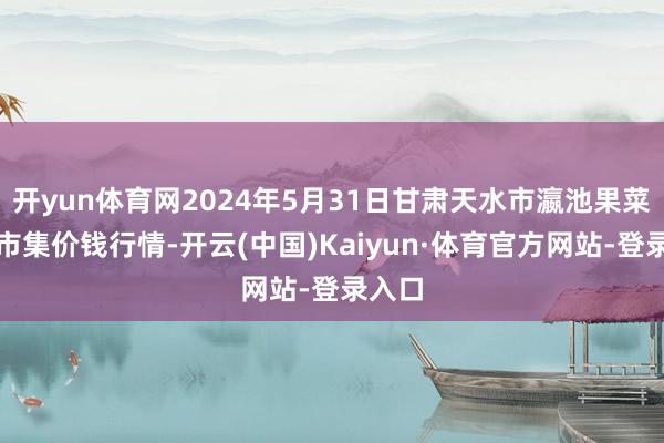 开yun体育网2024年5月31日甘肃天水市瀛池果菜批发市集价钱行情-开云(中国)Kaiyun·体育官方网站-登录入口