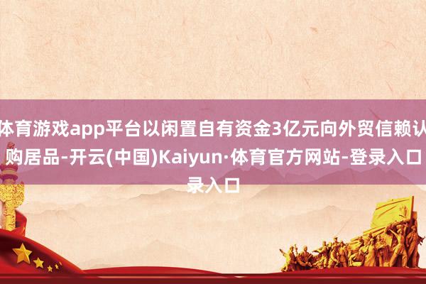 体育游戏app平台以闲置自有资金3亿元向外贸信赖认购居品-开云(中国)Kaiyun·体育官方网站-登录入口