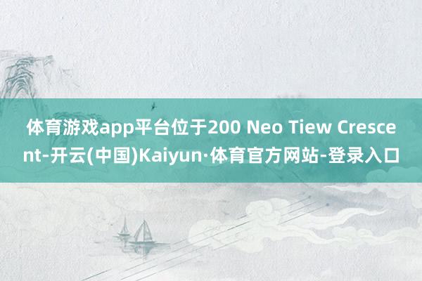 体育游戏app平台位于200 Neo Tiew Crescent-开云(中国)Kaiyun·体育官方网站-登录入口