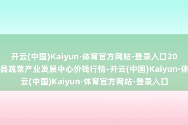 开云(中国)Kaiyun·体育官方网站-登录入口2024年6月4日甘肃武山县蔬菜产业发展中心价钱行情-开云(中国)Kaiyun·体育官方网站-登录入口