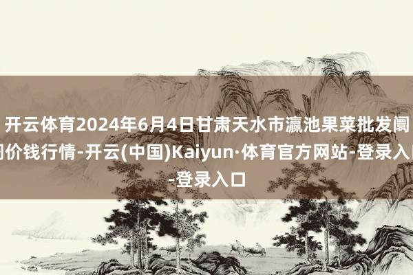 开云体育2024年6月4日甘肃天水市瀛池果菜批发阛阓价钱行情-开云(中国)Kaiyun·体育官方网站-登录入口