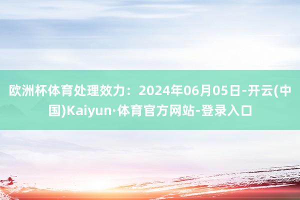 欧洲杯体育处理效力：2024年06月05日-开云(中国)Kaiyun·体育官方网站-登录入口