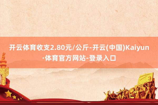 开云体育收支2.80元/公斤-开云(中国)Kaiyun·体育官方网站-登录入口