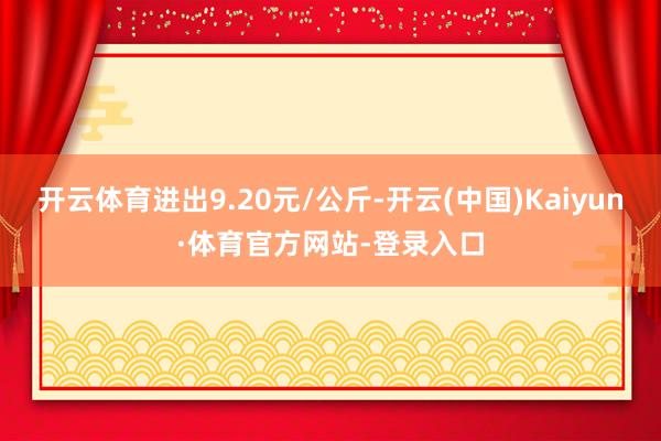 开云体育进出9.20元/公斤-开云(中国)Kaiyun·体育官方网站-登录入口