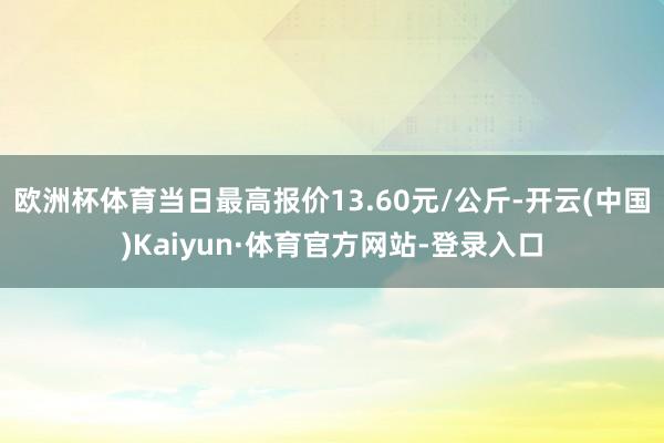 欧洲杯体育当日最高报价13.60元/公斤-开云(中国)Kaiyun·体育官方网站-登录入口