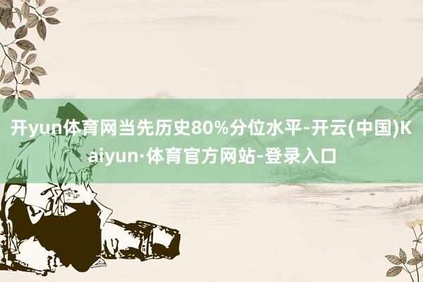 开yun体育网当先历史80%分位水平-开云(中国)Kaiyun·体育官方网站-登录入口