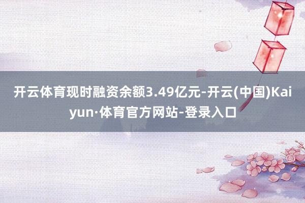 开云体育现时融资余额3.49亿元-开云(中国)Kaiyun·体育官方网站-登录入口