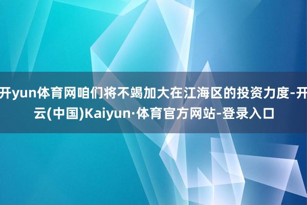 开yun体育网咱们将不竭加大在江海区的投资力度-开云(中国)Kaiyun·体育官方网站-登录入口