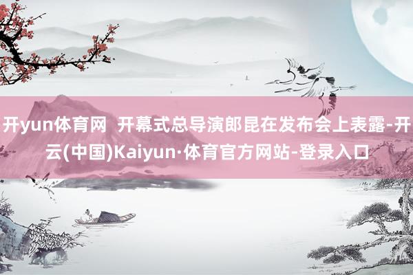 开yun体育网  开幕式总导演郎昆在发布会上表露-开云(中国)Kaiyun·体育官方网站-登录入口