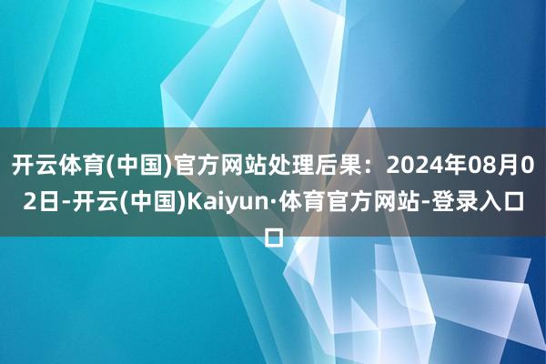 开云体育(中国)官方网站处理后果：2024年08月02日-开云(中国)Kaiyun·体育官方网站-登录入口