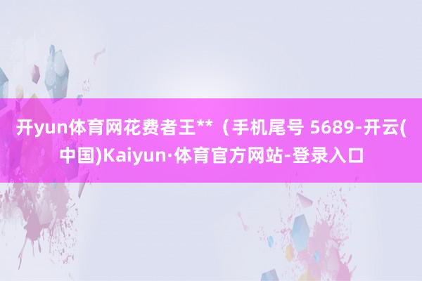 开yun体育网花费者王**（手机尾号 5689-开云(中国)Kaiyun·体育官方网站-登录入口