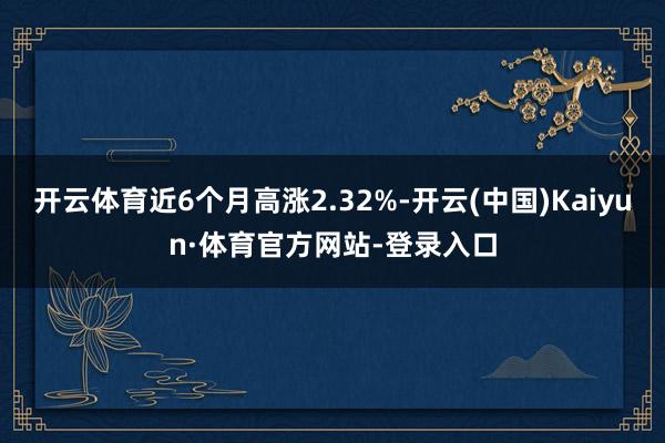 开云体育近6个月高涨2.32%-开云(中国)Kaiyun·体育官方网站-登录入口