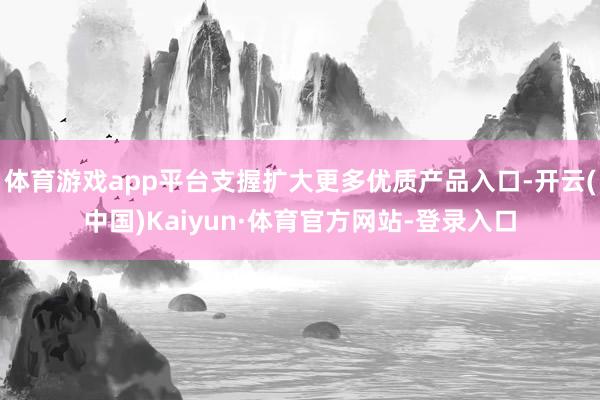 体育游戏app平台支握扩大更多优质产品入口-开云(中国)Kaiyun·体育官方网站-登录入口