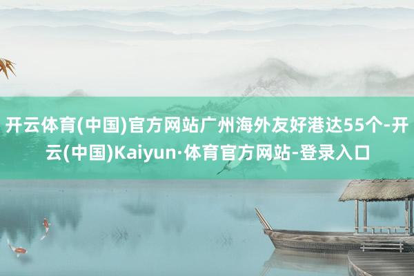 开云体育(中国)官方网站广州海外友好港达55个-开云(中国)Kaiyun·体育官方网站-登录入口