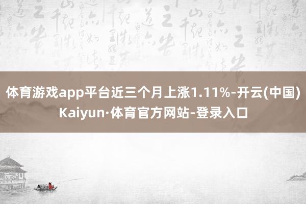 体育游戏app平台近三个月上涨1.11%-开云(中国)Kaiyun·体育官方网站-登录入口