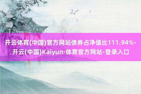 开云体育(中国)官方网站债券占净值比111.94%-开云(中国)Kaiyun·体育官方网站-登录入口