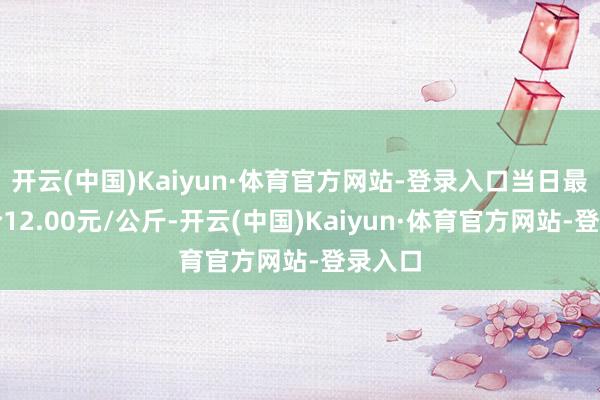 开云(中国)Kaiyun·体育官方网站-登录入口当日最高报价12.00元/公斤-开云(中国)Kaiyun·体育官方网站-登录入口