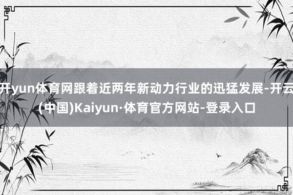 开yun体育网跟着近两年新动力行业的迅猛发展-开云(中国)Kaiyun·体育官方网站-登录入口