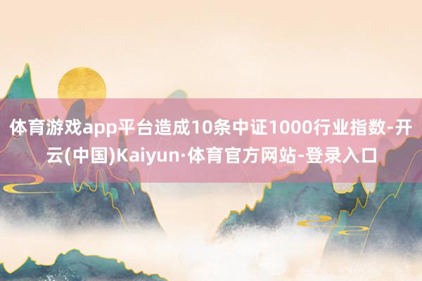 体育游戏app平台造成10条中证1000行业指数-开云(中国)Kaiyun·体育官方网站-登录入口