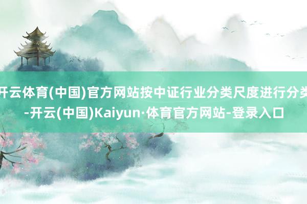 开云体育(中国)官方网站按中证行业分类尺度进行分类-开云(中国)Kaiyun·体育官方网站-登录入口