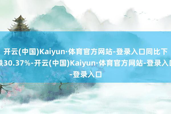 开云(中国)Kaiyun·体育官方网站-登录入口同比下跌30.37%-开云(中国)Kaiyun·体育官方网站-登录入口