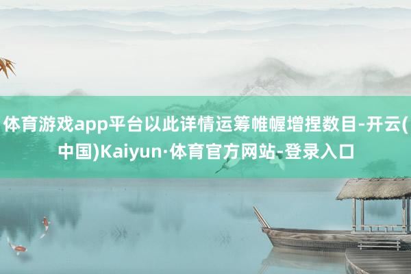 体育游戏app平台以此详情运筹帷幄增捏数目-开云(中国)Kaiyun·体育官方网站-登录入口