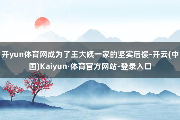 开yun体育网成为了王大姨一家的坚实后援-开云(中国)Kaiyun·体育官方网站-登录入口