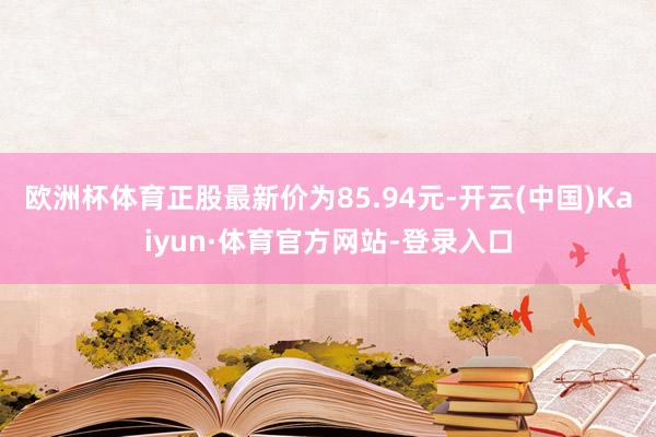 欧洲杯体育正股最新价为85.94元-开云(中国)Kaiyun·体育官方网站-登录入口