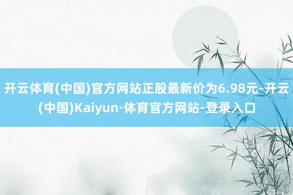 开云体育(中国)官方网站正股最新价为6.98元-开云(中国)Kaiyun·体育官方网站-登录入口