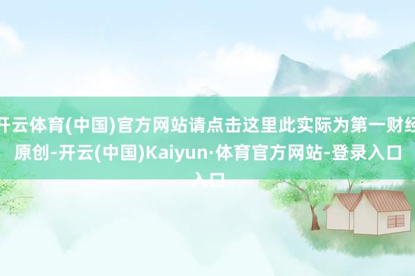 开云体育(中国)官方网站请点击这里此实际为第一财经原创-开云(中国)Kaiyun·体育官方网站-登录入口