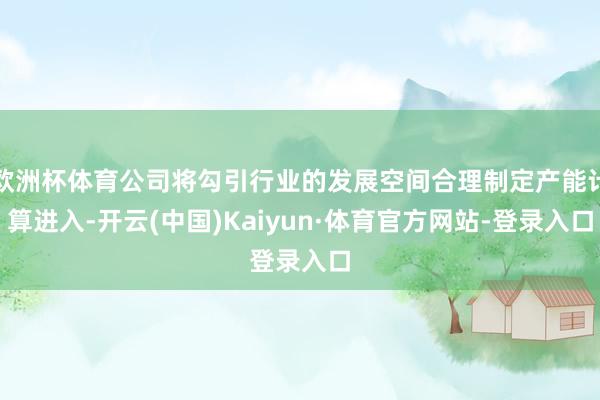 欧洲杯体育公司将勾引行业的发展空间合理制定产能计算进入-开云(中国)Kaiyun·体育官方网站-登录入口