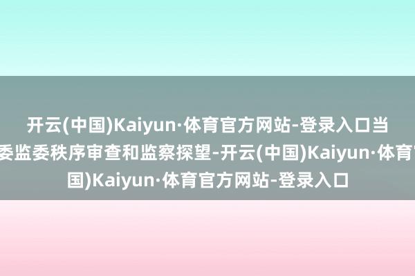 开云(中国)Kaiyun·体育官方网站-登录入口当今正罗致江西省纪委监委秩序审查和监察探望-开云(中国)Kaiyun·体育官方网站-登录入口