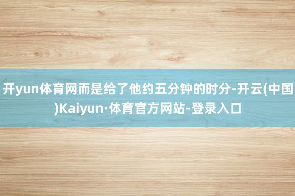 开yun体育网而是给了他约五分钟的时分-开云(中国)Kaiyun·体育官方网站-登录入口