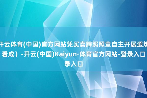 开云体育(中国)官方网站凭买卖牌照照章自主开展遐想看成）-开云(中国)Kaiyun·体育官方网站-登录入口