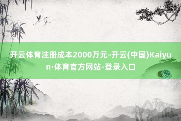 开云体育注册成本2000万元-开云(中国)Kaiyun·体育官方网站-登录入口