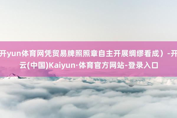 开yun体育网凭贸易牌照照章自主开展绸缪看成）-开云(中国)Kaiyun·体育官方网站-登录入口