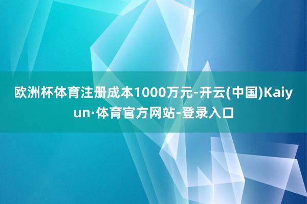 欧洲杯体育注册成本1000万元-开云(中国)Kaiyun·体育官方网站-登录入口