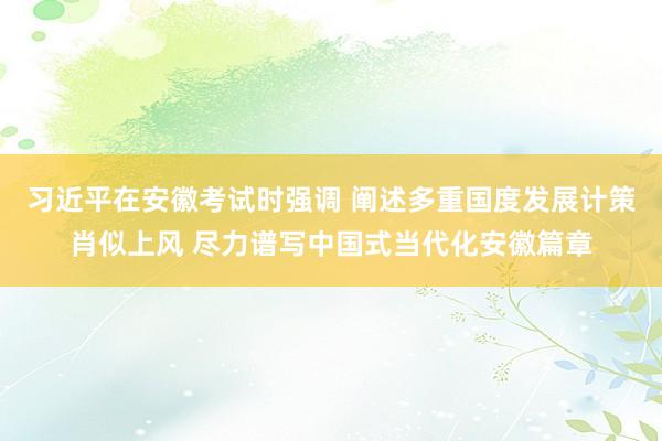 习近平在安徽考试时强调 阐述多重国度发展计策肖似上风 尽力谱写中国式当代化安徽篇章