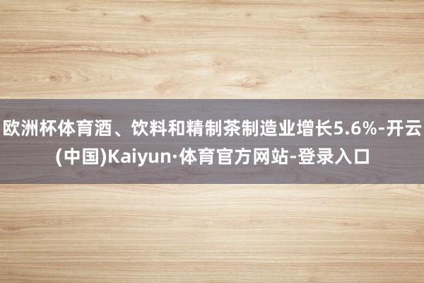 欧洲杯体育酒、饮料和精制茶制造业增长5.6%-开云(中国)Kaiyun·体育官方网站-登录入口