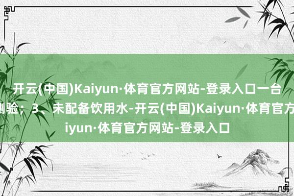 开云(中国)Kaiyun·体育官方网站-登录入口一台熄灭器未按时测验；3、未配备饮用水-开云(中国)Kaiyun·体育官方网站-登录入口