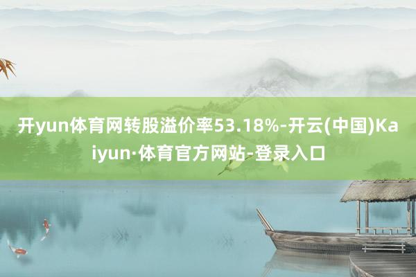 开yun体育网转股溢价率53.18%-开云(中国)Kaiyun·体育官方网站-登录入口